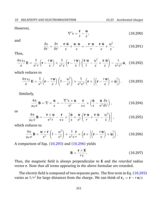 10 RELATIVITY AND ELECTROMAGNETISM 10.23 Accelerated charges
However,
s =
r
r
−
u
c
, (10.290)
and
∂s
∂t
=
∂r
∂t
−
r·˙u
c
+
u· u
c
= −
r· u
r
−
r·˙u
c
+
u2
c
. (10.291)
Thus,
4π 0
e
E =
1
s2 r
r −
r u
c
+
1
s3 c
r −
r u
c


r·u
r
−
u2
c
+
r·˙u
c

 −
r
s2 c2
˙u, (10.292)
which reduces to
4π 0
e
E =
1
s3
r −
r u
c

1 −
u2
c2

 +
1
s3 c2
r × r −
r u
c
× ˙u . (10.293)
Similarly,
4π
µ0 e
B = ×
u
s
= −
s × u
s2
−
r
s c
×
˙u
s
−
u
s2
∂s
∂t
, (10.294)
or
4π
µ0 e
B = −
r × u
s2 r
−
r
s c
×


˙u
s
+
u
s2


r·u
r
+
r·˙u
c
−
u2
c



 , (10.295)
which reduces to
4π
µ0 e
B =
u × r
s3

1 −
u2
c2

 +
1
s3 c
r
r
× r × r −
r u
c
× ˙u . (10.296)
A comparison of Eqs. (10.293) and (10.296) yields
B =
r × E
r c
. (10.297)
Thus, the magnetic ﬁeld is always perpendicular to E and the retarded radius
vector r. Note that all terms appearing in the above formulae are retarded.
The electric ﬁeld is composed of two separate parts. The ﬁrst term in Eq. (10.293)
varies as 1/r2
for large distances from the charge. We can think of ru = r − r u/c
351
 