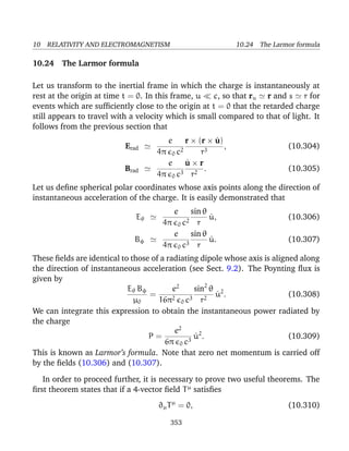10 RELATIVITY AND ELECTROMAGNETISM 10.24 The Larmor formula
10.24 The Larmor formula
Let us transform to the inertial frame in which the charge is instantaneously at
rest at the origin at time t = 0. In this frame, u c, so that ru r and s r for
events which are sufﬁciently close to the origin at t = 0 that the retarded charge
still appears to travel with a velocity which is small compared to that of light. It
follows from the previous section that
Erad
e
4π 0 c2
r × (r × ˙u)
r3
, (10.304)
Brad
e
4π 0 c3
˙u × r
r2
. (10.305)
Let us deﬁne spherical polar coordinates whose axis points along the direction of
instantaneous acceleration of the charge. It is easily demonstrated that
Eθ
e
4π 0 c2
sin θ
r
˙u, (10.306)
Bφ
e
4π 0 c3
sin θ
r
˙u. (10.307)
These ﬁelds are identical to those of a radiating dipole whose axis is aligned along
the direction of instantaneous acceleration (see Sect. 9.2). The Poynting ﬂux is
given by
Eθ Bφ
µ0
=
e2
16π2
0 c3
sin2
θ
r2
˙u2
. (10.308)
We can integrate this expression to obtain the instantaneous power radiated by
the charge
P =
e2
6π 0 c3
˙u2
. (10.309)
This is known as Larmor’s formula. Note that zero net momentum is carried off
by the ﬁelds (10.306) and (10.307).
In order to proceed further, it is necessary to prove two useful theorems. The
ﬁrst theorem states that if a 4-vector ﬁeld Tµ
satisﬁes
∂µTµ
= 0, (10.310)
353
 