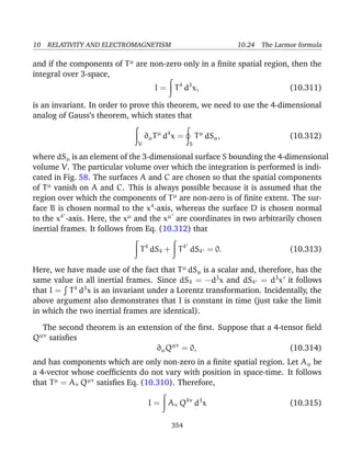 10 RELATIVITY AND ELECTROMAGNETISM 10.24 The Larmor formula
and if the components of Tµ
are non-zero only in a ﬁnite spatial region, then the
integral over 3-space,
I = T4
d3
x, (10.311)
is an invariant. In order to prove this theorem, we need to use the 4-dimensional
analog of Gauss’s theorem, which states that
V
∂µTµ
d4
x =
S
Tµ
dSµ, (10.312)
where dSµ is an element of the 3-dimensional surface S bounding the 4-dimensional
volume V. The particular volume over which the integration is performed is indi-
cated in Fig. 58. The surfaces A and C are chosen so that the spatial components
of Tµ
vanish on A and C. This is always possible because it is assumed that the
region over which the components of Tµ
are non-zero is of ﬁnite extent. The sur-
face B is chosen normal to the x4
-axis, whereas the surface D is chosen normal
to the x4
-axis. Here, the xµ
and the xµ
are coordinates in two arbitrarily chosen
inertial frames. It follows from Eq. (10.312) that
T4
dS4 + T4
dS4 = 0. (10.313)
Here, we have made use of the fact that Tµ
dSµ is a scalar and, therefore, has the
same value in all inertial frames. Since dS4 = −d3
x and dS4 = d3
x it follows
that I = T4
d3
x is an invariant under a Lorentz transformation. Incidentally, the
above argument also demonstrates that I is constant in time (just take the limit
in which the two inertial frames are identical).
The second theorem is an extension of the ﬁrst. Suppose that a 4-tensor ﬁeld
Qµν
satisﬁes
∂µQµν
= 0, (10.314)
and has components which are only non-zero in a ﬁnite spatial region. Let Aµ be
a 4-vector whose coefﬁcients do not vary with position in space-time. It follows
that Tµ
= Aν Qµν
satisﬁes Eq. (10.310). Therefore,
I = Aν Q4ν
d3
x (10.315)
354
 