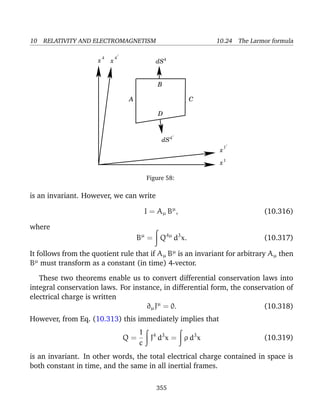 10 RELATIVITY AND ELECTROMAGNETISM 10.24 The Larmor formula
dS4/
A C
B
x
x
x
x
4 4
1
1
/
/
dS4
D
Figure 58:
is an invariant. However, we can write
I = Aµ Bµ
, (10.316)
where
Bµ
= Q4µ
d3
x. (10.317)
It follows from the quotient rule that if Aµ Bµ
is an invariant for arbitrary Aµ then
Bµ
must transform as a constant (in time) 4-vector.
These two theorems enable us to convert differential conservation laws into
integral conservation laws. For instance, in differential form, the conservation of
electrical charge is written
∂µJµ
= 0. (10.318)
However, from Eq. (10.313) this immediately implies that
Q =
1
c
J4
d3
x = ρ d3
x (10.319)
is an invariant. In other words, the total electrical charge contained in space is
both constant in time, and the same in all inertial frames.
355
 