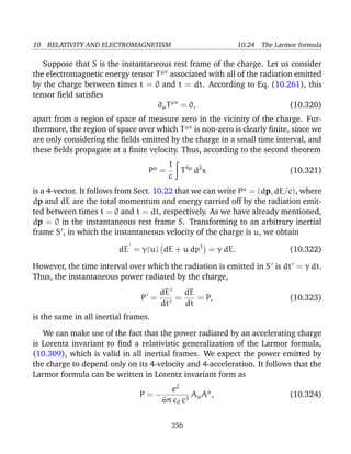10 RELATIVITY AND ELECTROMAGNETISM 10.24 The Larmor formula
Suppose that S is the instantaneous rest frame of the charge. Let us consider
the electromagnetic energy tensor Tµν
associated with all of the radiation emitted
by the charge between times t = 0 and t = dt. According to Eq. (10.261), this
tensor ﬁeld satisﬁes
∂µTµν
= 0, (10.320)
apart from a region of space of measure zero in the vicinity of the charge. Fur-
thermore, the region of space over which Tµν
is non-zero is clearly ﬁnite, since we
are only considering the ﬁelds emitted by the charge in a small time interval, and
these ﬁelds propagate at a ﬁnite velocity. Thus, according to the second theorem
Pµ
=
1
c
T4µ
d3
x (10.321)
is a 4-vector. It follows from Sect. 10.22 that we can write Pµ
= (dp, dE/c), where
dp and dE are the total momentum and energy carried off by the radiation emit-
ted between times t = 0 and t = dt, respectively. As we have already mentioned,
dp = 0 in the instantaneous rest frame S. Transforming to an arbitrary inertial
frame S , in which the instantaneous velocity of the charge is u, we obtain
dE = γ(u) dE + u dp1
= γ dE. (10.322)
However, the time interval over which the radiation is emitted in S is dt = γ dt.
Thus, the instantaneous power radiated by the charge,
P =
dE
dt
=
dE
dt
= P, (10.323)
is the same in all inertial frames.
We can make use of the fact that the power radiated by an accelerating charge
is Lorentz invariant to ﬁnd a relativistic generalization of the Larmor formula,
(10.309), which is valid in all inertial frames. We expect the power emitted by
the charge to depend only on its 4-velocity and 4-acceleration. It follows that the
Larmor formula can be written in Lorentz invariant form as
P = −
e2
6π 0 c3
AµAµ
, (10.324)
356
 