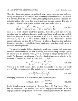 10 RELATIVITY AND ELECTROMAGNETISM 10.25 Radiation losses
Thus, in a linear accelerator, the radiated power depends on the external force
acting on the particle, and not on the actual energy or momentum of the particle.
It is obvious, from the above formula, that light particles, such as electrons, are
going to radiate a lot more than heavier particles, such as protons. The ratio of
the power radiated to the power supplied by the external sources is
P
dE/dt
=
e2
6π 0 m2
0 c3
1
u
dE
dx
e2
6π 0 m0 c2
1
m0 c2
dE
dx
, (10.331)
since u c for a highly relativistic particle. It is clear, from the above ex-
pression, that the radiation losses in an electron linear accelerator are negligi-
ble unless the gain in energy is of order me c2
= 0.511 MeV in a distance of
e2
/(6π 0 me c2
) = 1.28 × 10−15
meters. That is 3 × 1014
MeV/meter. Typical
energy gains are less that 10 MeV/meter. It follows, therefore, that radiation
losses are completely negligible in linear accelerators, whether for electrons, or
for other heavier particles.
The situation is quite different in circular accelerator devices, such as the syn-
chrotron and the betatron. In such machines, the momentum p changes rapidly
in direction as the particle rotates, but the change in energy per revolution is
small. Furthermore, the direction of acceleration is always perpendicular to the
direction of motion. It follows from Eq. (10.327) that
P =
e2
6π 0 c3
γ4
˙u2
=
e2
6π 0 c3
γ4
u4
ρ2
, (10.332)
where ρ is the orbit radius. Here, use has been made of the standard result
˙u = u2
/ρ for circular motion. The radiative energy loss per revolution is given by
δE =
2π ρ
u
P =
e2
3 0 c3
γ4
u3
ρ
. (10.333)
For highly relativistic (u c) electrons, this expression yields
δE(MeV) = 8.85 × 10−2 [E(GeV)]4
ρ(meters)
. (10.334)
In the ﬁrst electron synchrotrons, ρ ∼ 1 meter, Emax ∼ 0.3 GeV. Hence, δEmax ∼ 1
keV per revolution. This was less than, but not negligible compared to, the en-
ergy gain of a few keV per turn. For modern electron synchrotrons, the limitation
358
 