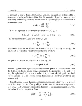 2 VECTORS 2.15 Gradient
at constant y, and is denoted (∂h/∂x)y. Likewise, the gradient of the proﬁle at
constant x is written (∂h/∂y)x. Note that the subscripts denoting constant-x and
constant-y are usually omitted, unless there is any ambiguity. If follows that in
component form
grad h =
∂h
∂x
,
∂h
∂y
. (2.94)
Now, the equation of the tangent plane at P = (x0, y0) is
hT (x, y) = h(x0, y0) + α (x − x0) + β (y − y0). (2.95)
This has the same local gradients as h(x, y), so
α =
∂h
∂x
, β =
∂h
∂y
, (2.96)
by differentiation of the above. For small dx = x − x0 and dy = y − y0, the
function h is coincident with the tangent plane. We have
dh =
∂h
∂x
dx +
∂h
∂y
dy, (2.97)
but grad h = (∂h/∂x, ∂h/∂y) and dl = (dx, dy), so
dh = grad h · dl. (2.98)
Incidentally, the above equation demonstrates that grad h is a proper vector, since
the left-hand side is a scalar, and, according to the properties of the dot prod-
uct, the right-hand side is also a scalar, provided that dl and grad h are both
proper vectors (dl is an obvious vector, because it is directly derived from dis-
placements).
Consider, now, a three-dimensional temperature distribution T(x, y, z) in (say)
a reaction vessel. Let us deﬁne grad T, as before, as a vector whose magnitude is
(dT/dl)max, and whose direction is the direction of the maximum gradient. This
vector is written in component form
grad T =
∂T
∂x
,
∂T
∂y
,
∂T
∂z
. (2.99)
36
 