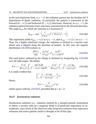 10 RELATIVITY AND ELECTROMAGNETISM 10.27 Synchrotron radiation
In the non-relativistic limit, u/c → 0, the radiation pattern has the familiar sin2
θ
dependence of dipole radiation. In particular, the pattern is symmetric in the
forward (θ < π/2) and backward (θ > π/2) directions. However, as u/c → 1, the
radiation pattern becomes more and more concentrated in the forward direction.
The angle θmax for which the intensity is a maximum is
θmax = cos−1


1
3 u/c
( 1 + 15 u2/c2 − 1)

 . (10.340)
This expression yields θmax → π/2 as u/c → 0, and θmax → 1/(2 γ) as u/c → 1.
Thus, for a highly relativistic charge, the radiation is emitted in a narrow cone
whose axis is aligned along the direction of motion. In this case, the angular
distribution (10.339) reduces to
dP(t )
dΩ
2 e2
˙u2
π2
0c3
γ8 (γ θ)2
[1 + (γ θ)2]5
. (10.341)
The total power radiated by the charge is obtained by integrating Eq. (10.339)
over all solid angles. We obtain
P(t ) =
e2
˙u2
8π 0 c3
π
0
sin3
θ dθ
[1 − (u/c) cos θ]5
=
e2
˙u2
8π 0 c3
+1
−1
(1 − µ2
) dµ
[1 − (u/c) µ]5
. (10.342)
It is easily veriﬁed that
+1
−1
(1 − µ2
) dµ
[1 − (u/c) µ]5
=
4
3
γ6
. (10.343)
Hence,
P(t ) =
e2
6π 0 c3
γ6
˙u2
, (10.344)
which agrees with Eq. (10.327), provided that u × ˙u = 0.
10.27 Synchrotron radiation
Synchrotron radiation (i.e., radiation emitted by a charged particle constrained
to follow a circular orbit by a magnetic ﬁeld) is of particular importance in as-
trophysics, since much of the observed radio frequency emission from supernova
remnants and active galactic nuclei is thought to be of this type.
360
 