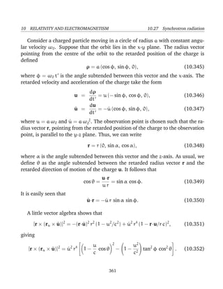 10 RELATIVITY AND ELECTROMAGNETISM 10.27 Synchrotron radiation
Consider a charged particle moving in a circle of radius a with constant angu-
lar velocity ω0. Suppose that the orbit lies in the x-y plane. The radius vector
pointing from the centre of the orbit to the retarded position of the charge is
deﬁned
ρ = a (cos φ, sin φ, 0), (10.345)
where φ = ω0 t is the angle subtended between this vector and the x-axis. The
retarded velocity and acceleration of the charge take the form
u =
dρ
dt
= u (− sin φ, cos φ, 0), (10.346)
˙u =
du
dt
= −˙u (cos φ, sin φ, 0), (10.347)
where u = a ω0 and ˙u = a ω 2
0 . The observation point is chosen such that the ra-
dius vector r, pointing from the retarded position of the charge to the observation
point, is parallel to the y-z plane. Thus, we can write
r = r (0, sin α, cos α), (10.348)
where α is the angle subtended between this vector and the z-axis. As usual, we
deﬁne θ as the angle subtended between the retarded radius vector r and the
retarded direction of motion of the charge u. It follows that
cos θ =
u·r
u r
= sin α cos φ. (10.349)
It is easily seen that
˙u·r = −˙u r sin α sin φ. (10.350)
A little vector algebra shows that
[r × (ru × ˙u)]2
= −(r·˙u)2
r2
(1 − u2
/c2
) + ˙u2
r4
(1 − r·u/r c)2
, (10.351)
giving
[r × (ru × ˙u)]2
= ˙u2
r4

 1 −
u
c
cos θ
2
−

1 −
u2
c2

 tan2
φ cos2
θ

 . (10.352)
361
 