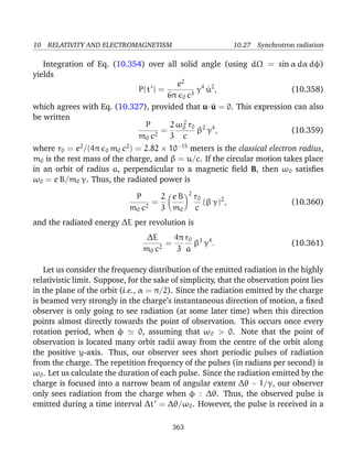 10 RELATIVITY AND ELECTROMAGNETISM 10.27 Synchrotron radiation
Integration of Eq. (10.354) over all solid angle (using dΩ = sin α dα dφ)
yields
P(t ) =
e2
6π 0 c3
γ4
˙u2
, (10.358)
which agrees with Eq. (10.327), provided that u·˙u = 0. This expression can also
be written
P
m0 c2
=
2
3
ω2
0 r0
c
β2
γ4
, (10.359)
where r0 = e2
/(4π 0 m0 c2
) = 2.82 × 10−15
meters is the classical electron radius,
m0 is the rest mass of the charge, and β = u/c. If the circular motion takes place
in an orbit of radius a, perpendicular to a magnetic ﬁeld B, then ω0 satisﬁes
ω0 = e B/m0 γ. Thus, the radiated power is
P
m0 c2
=
2
3
e B
m0
2
r0
c
(β γ)2
, (10.360)
and the radiated energy ∆E per revolution is
∆E
m0 c2
=
4π
3
r0
a
β3
γ4
. (10.361)
Let us consider the frequency distribution of the emitted radiation in the highly
relativistic limit. Suppose, for the sake of simplicity, that the observation point lies
in the plane of the orbit (i.e., α = π/2). Since the radiation emitted by the charge
is beamed very strongly in the charge’s instantaneous direction of motion, a ﬁxed
observer is only going to see radiation (at some later time) when this direction
points almost directly towards the point of observation. This occurs once every
rotation period, when φ 0, assuming that ω0 > 0. Note that the point of
observation is located many orbit radii away from the centre of the orbit along
the positive y-axis. Thus, our observer sees short periodic pulses of radiation
from the charge. The repetition frequency of the pulses (in radians per second) is
ω0. Let us calculate the duration of each pulse. Since the radiation emitted by the
charge is focused into a narrow beam of angular extent ∆θ ∼ 1/γ, our observer
only sees radiation from the charge when φ <
∼ ∆θ. Thus, the observed pulse is
emitted during a time interval ∆t = ∆θ/ω0. However, the pulse is received in a
363
 