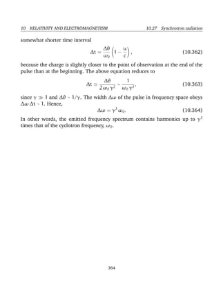 10 RELATIVITY AND ELECTROMAGNETISM 10.27 Synchrotron radiation
somewhat shorter time interval
∆t =
∆θ
ω0
1 −
u
c
, (10.362)
because the charge is slightly closer to the point of observation at the end of the
pulse than at the beginning. The above equation reduces to
∆t
∆θ
2 ω0 γ2
∼
1
ω0 γ3
, (10.363)
since γ 1 and ∆θ ∼ 1/γ. The width ∆ω of the pulse in frequency space obeys
∆ω ∆t ∼ 1. Hence,
∆ω = γ3
ω0. (10.364)
In other words, the emitted frequency spectrum contains harmonics up to γ3
times that of the cyclotron frequency, ω0.
364
 