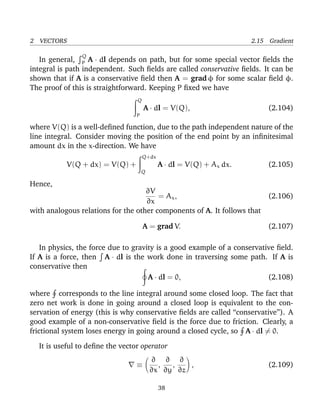 2 VECTORS 2.15 Gradient
In general,
Q
P A · dl depends on path, but for some special vector ﬁelds the
integral is path independent. Such ﬁelds are called conservative ﬁelds. It can be
shown that if A is a conservative ﬁeld then A = grad φ for some scalar ﬁeld φ.
The proof of this is straightforward. Keeping P ﬁxed we have
Q
P
A · dl = V(Q), (2.104)
where V(Q) is a well-deﬁned function, due to the path independent nature of the
line integral. Consider moving the position of the end point by an inﬁnitesimal
amount dx in the x-direction. We have
V(Q + dx) = V(Q) +
Q+dx
Q
A · dl = V(Q) + Ax dx. (2.105)
Hence,
∂V
∂x
= Ax, (2.106)
with analogous relations for the other components of A. It follows that
A = grad V. (2.107)
In physics, the force due to gravity is a good example of a conservative ﬁeld.
If A is a force, then A · dl is the work done in traversing some path. If A is
conservative then
A · dl = 0, (2.108)
where corresponds to the line integral around some closed loop. The fact that
zero net work is done in going around a closed loop is equivalent to the con-
servation of energy (this is why conservative ﬁelds are called “conservative”). A
good example of a non-conservative ﬁeld is the force due to friction. Clearly, a
frictional system loses energy in going around a closed cycle, so A · dl = 0.
It is useful to deﬁne the vector operator
≡
∂
∂x
,
∂
∂y
,
∂
∂z
, (2.109)
38
 