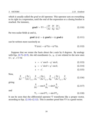 2 VECTORS 2.15 Gradient
which is usually called the grad or del operator. This operator acts on everything
to its right in a expression, until the end of the expression or a closing bracket is
reached. For instance,
grad f = f =
∂f
∂x
,
∂f
∂y
,
∂f
∂z
. (2.110)
For two scalar ﬁelds φ and ψ,
grad (φ ψ) = φ grad ψ + ψ grad φ (2.111)
can be written more succinctly as
(φ ψ) = φ ψ + ψ φ. (2.112)
Suppose that we rotate the basis about the z-axis by θ degrees. By analogy
with Eqs. (2.7)–(2.9), the old coordinates (x, y, z) are related to the new ones
(x , y , z ) via
x = x cos θ − y sin θ, (2.113)
y = x sin θ + y cos θ, (2.114)
z = z . (2.115)
Now,
∂
∂x
=
∂x
∂x y ,z
∂
∂x
+
∂y
∂x y ,z
∂
∂y
+
∂z
∂x y ,z
∂
∂z
, (2.116)
giving
∂
∂x
= cos θ
∂
∂x
+ sin θ
∂
∂y
, (2.117)
and
x = cos θ x + sin θ y. (2.118)
It can be seen that the differential operator transforms like a proper vector,
according to Eqs. (2.10)–(2.12). This is another proof that f is a good vector.
39
 