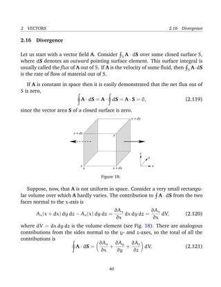 2 VECTORS 2.16 Divergence
2.16 Divergence
Let us start with a vector ﬁeld A. Consider S A · dS over some closed surface S,
where dS denotes an outward pointing surface element. This surface integral is
usually called the ﬂux of A out of S. If A is the velocity of some ﬂuid, then S A·dS
is the rate of ﬂow of material out of S.
If A is constant in space then it is easily demonstrated that the net ﬂux out of
S is zero,
A · dS = A · dS = A · S = 0, (2.119)
since the vector area S of a closed surface is zero.
z + dz
y + dy
y
z
y
xz
x x + dx
Figure 18:
Suppose, now, that A is not uniform in space. Consider a very small rectangu-
lar volume over which A hardly varies. The contribution to A · dS from the two
faces normal to the x-axis is
Ax(x + dx) dy dz − Ax(x) dy dz =
∂Ax
∂x
dx dy dz =
∂Ax
∂x
dV, (2.120)
where dV = dx dy dz is the volume element (see Fig. 18). There are analogous
contributions from the sides normal to the y- and z-axes, so the total of all the
contributions is
A · dS =
∂Ax
∂x
+
∂Ay
∂y
+
∂Az
∂z
dV. (2.121)
40
 