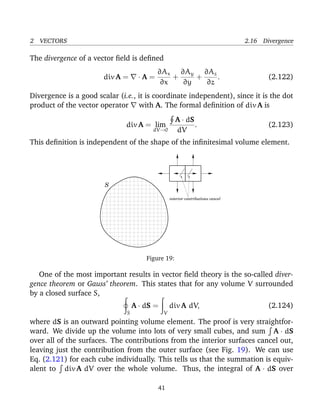 2 VECTORS 2.16 Divergence
The divergence of a vector ﬁeld is deﬁned
div A = · A =
∂Ax
∂x
+
∂Ay
∂y
+
∂Az
∂z
. (2.122)
Divergence is a good scalar (i.e., it is coordinate independent), since it is the dot
product of the vector operator with A. The formal deﬁnition of div A is
div A = lim
dV→0
A · dS
dV
. (2.123)
This deﬁnition is independent of the shape of the inﬁnitesimal volume element.
interior contributions cancel
.
S
Figure 19:
One of the most important results in vector ﬁeld theory is the so-called diver-
gence theorem or Gauss’ theorem. This states that for any volume V surrounded
by a closed surface S,
S
A · dS =
V
div A dV, (2.124)
where dS is an outward pointing volume element. The proof is very straightfor-
ward. We divide up the volume into lots of very small cubes, and sum A · dS
over all of the surfaces. The contributions from the interior surfaces cancel out,
leaving just the contribution from the outer surface (see Fig. 19). We can use
Eq. (2.121) for each cube individually. This tells us that the summation is equiv-
alent to div A dV over the whole volume. Thus, the integral of A · dS over
41
 