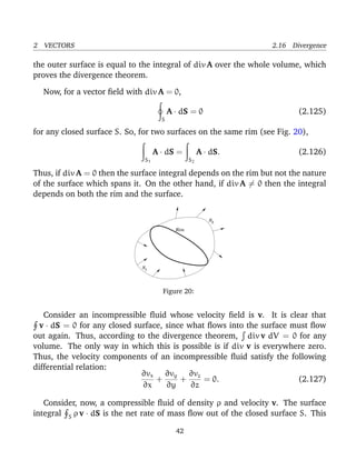 2 VECTORS 2.16 Divergence
the outer surface is equal to the integral of div A over the whole volume, which
proves the divergence theorem.
Now, for a vector ﬁeld with div A = 0,
S
A · dS = 0 (2.125)
for any closed surface S. So, for two surfaces on the same rim (see Fig. 20),
S1
A · dS =
S2
A · dS. (2.126)
Thus, if div A = 0 then the surface integral depends on the rim but not the nature
of the surface which spans it. On the other hand, if div A = 0 then the integral
depends on both the rim and the surface.
Rim
S
S
1
2
Figure 20:
Consider an incompressible ﬂuid whose velocity ﬁeld is v. It is clear that
v · dS = 0 for any closed surface, since what ﬂows into the surface must ﬂow
out again. Thus, according to the divergence theorem, div v dV = 0 for any
volume. The only way in which this is possible is if div v is everywhere zero.
Thus, the velocity components of an incompressible ﬂuid satisfy the following
differential relation:
∂vx
∂x
+
∂vy
∂y
+
∂vz
∂z
= 0. (2.127)
Consider, now, a compressible ﬂuid of density ρ and velocity v. The surface
integral S ρ v · dS is the net rate of mass ﬂow out of the closed surface S. This
42
 