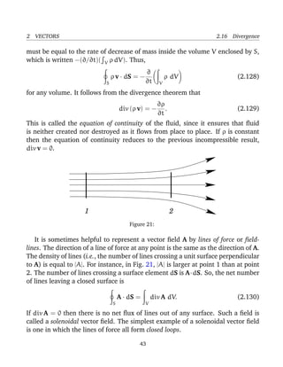 2 VECTORS 2.16 Divergence
must be equal to the rate of decrease of mass inside the volume V enclosed by S,
which is written −(∂/∂t)( V ρ dV). Thus,
S
ρ v · dS = −
∂
∂t V
ρ dV (2.128)
for any volume. It follows from the divergence theorem that
div (ρ v) = −
∂ρ
∂t
. (2.129)
This is called the equation of continuity of the ﬂuid, since it ensures that ﬂuid
is neither created nor destroyed as it ﬂows from place to place. If ρ is constant
then the equation of continuity reduces to the previous incompressible result,
div v = 0.
21
Figure 21:
It is sometimes helpful to represent a vector ﬁeld A by lines of force or ﬁeld-
lines. The direction of a line of force at any point is the same as the direction of A.
The density of lines (i.e., the number of lines crossing a unit surface perpendicular
to A) is equal to |A|. For instance, in Fig. 21, |A| is larger at point 1 than at point
2. The number of lines crossing a surface element dS is A·dS. So, the net number
of lines leaving a closed surface is
S
A · dS =
V
div A dV. (2.130)
If div A = 0 then there is no net ﬂux of lines out of any surface. Such a ﬁeld is
called a solenoidal vector ﬁeld. The simplest example of a solenoidal vector ﬁeld
is one in which the lines of force all form closed loops.
43
 
