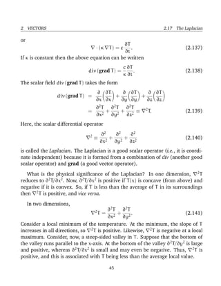 2 VECTORS 2.17 The Laplacian
or
· (κ T) = c
∂T
∂t
. (2.137)
If κ is constant then the above equation can be written
div (grad T) =
c
κ
∂T
∂t
. (2.138)
The scalar ﬁeld div (grad T) takes the form
div (grad T) =
∂
∂x
∂T
∂x
+
∂
∂y
∂T
∂y
+
∂
∂z
∂T
∂z
=
∂2
T
∂x2
+
∂2
T
∂y2
+
∂2
T
∂z2
≡ 2
T. (2.139)
Here, the scalar differential operator
2
≡
∂2
∂x2
+
∂2
∂y2
+
∂2
∂z2
(2.140)
is called the Laplacian. The Laplacian is a good scalar operator (i.e., it is coordi-
nate independent) because it is formed from a combination of div (another good
scalar operator) and grad (a good vector operator).
What is the physical signiﬁcance of the Laplacian? In one dimension, 2
T
reduces to ∂2
T/∂x2
. Now, ∂2
T/∂x2
is positive if T(x) is concave (from above) and
negative if it is convex. So, if T is less than the average of T in its surroundings
then 2
T is positive, and vice versa.
In two dimensions,
2
T =
∂2
T
∂x2
+
∂2
T
∂y2
. (2.141)
Consider a local minimum of the temperature. At the minimum, the slope of T
increases in all directions, so 2
T is positive. Likewise, 2
T is negative at a local
maximum. Consider, now, a steep-sided valley in T. Suppose that the bottom of
the valley runs parallel to the x-axis. At the bottom of the valley ∂2
T/∂y2
is large
and positive, whereas ∂2
T/∂x2
is small and may even be negative. Thus, 2
T is
positive, and this is associated with T being less than the average local value.
45
 