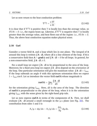2 VECTORS 2.18 Curl
Let us now return to the heat conduction problem:
2
T =
c
κ
∂T
∂t
. (2.142)
It is clear that if 2
T is positive then T is locally less than the average value, so
∂T/∂t > 0: i.e., the region heats up. Likewise, if 2
T is negative then T is locally
greater than the average value, and heat ﬂows out of the region: i.e., ∂T/∂t < 0.
Thus, the above heat conduction equation makes physical sense.
2.18 Curl
Consider a vector ﬁeld A, and a loop which lies in one plane. The integral of A
around this loop is written A · dl, where dl is a line element of the loop. If A is
a conservative ﬁeld then A = grad φ and A · dl = 0 for all loops. In general, for
a non-conservative ﬁeld, A · dl = 0.
For a small loop we expect A · dl to be proportional to the area of the loop.
Moreover, for a ﬁxed area loop we expect A · dl to depend on the orientation of
the loop. One particular orientation will give the maximum value: A·dl = Imax.
If the loop subtends an angle θ with this optimum orientation then we expect
I = Imax cos θ. Let us introduce the vector ﬁeld curl A whose magnitude is
|curl A| = lim
dS→0
A · dl
dS
(2.143)
for the orientation giving Imax. Here, dS is the area of the loop. The direction
of curl A is perpendicular to the plane of the loop, when it is in the orientation
giving Imax, with the sense given by the right-hand grip rule.
Let us now express curl A in terms of the components of A. First, we shall
evaluate A · dl around a small rectangle in the y-z plane (see Fig. 22). The
contribution from sides 1 and 3 is
Az(y + dy) dz − Az(y) dz =
∂Az
∂y
dy dz. (2.144)
46
 