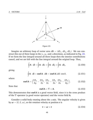 2 VECTORS 2.18 Curl
S
x y
z
3
2 1
d
Figure 23:
Imagine an arbitrary loop of vector area dS = (dSx, dSy, dSz). We can con-
struct this out of three loops in the x-, y-, and z-directions, as indicated in Fig. 23.
If we form the line integral around all three loops then the interior contributions
cancel, and we are left with the line integral around the original loop. Thus,
A · dl = A · dl1 + A · dl2 + A · dl3, (2.150)
giving
A · dl = curl A · dS = |curl A| |dS| cos θ, (2.151)
where
curl A =
∂Az
∂y
−
∂Ay
∂z
,
∂Ax
∂z
−
∂Az
∂x
,
∂Ay
∂x
−
∂Ax
∂y
. (2.152)
Note that
curl A = × A. (2.153)
This demonstrates that curl A is a good vector ﬁeld, since it is the cross product
of the operator (a good vector operator) and the vector ﬁeld A.
Consider a solid body rotating about the z-axis. The angular velocity is given
by ω = (0, 0, ω), so the rotation velocity at position r is
v = ω × r (2.154)
48
 