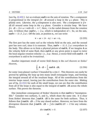 2 VECTORS 2.18 Curl
[see Eq. (2.43) ]. Let us evaluate curl v on the axis of rotation. The x-component
is proportional to the integral v · dl around a loop in the y-z plane. This is
plainly zero. Likewise, the y-component is also zero. The z-component is v ·
dl/dS around some loop in the x-y plane. Consider a circular loop. We have
v · dl = 2π r ω r with dS = π r2
. Here, r is the radial distance from the rotation
axis. It follows that (curl v)z = 2 ω, which is independent of r. So, on the axis,
curl v = (0 , 0 , 2 ω). Off the axis, at position r0, we can write
v = ω × (r − r0) + ω × r0. (2.155)
The ﬁrst part has the same curl as the velocity ﬁeld on the axis, and the second
part has zero curl, since it is constant. Thus, curl v = (0, 0, 2 ω) everywhere in
the body. This allows us to form a physical picture of curl A. If we imagine A as
the velocity ﬁeld of some ﬂuid, then curl A at any given point is equal to twice
the local angular rotation velocity: i.e., 2 ω. Hence, a vector ﬁeld with curl A = 0
everywhere is said to be irrotational.
Another important result of vector ﬁeld theory is the curl theorem or Stokes’
theorem,
C
A · dl =
S
curl A · dS, (2.156)
for some (non-planar) surface S bounded by a rim C. This theorem can easily be
proved by splitting the loop up into many small rectangular loops, and forming
the integral around all of the resultant loops. All of the contributions from the
interior loops cancel, leaving just the contribution from the outer rim. Making
use of Eq. (2.151) for each of the small loops, we can see that the contribution
from all of the loops is also equal to the integral of curl A · dS across the whole
surface. This proves the theorem.
One immediate consequence of Stokes’ theorem is that curl A is “incompress-
ible.” Consider two surfaces, S1 and S2, which share the same rim. It is clear
from Stokes’ theorem that curl A · dS is the same for both surfaces. Thus, it
follows that curl A · dS = 0 for any closed surface. However, we have from the
divergence theorem that curl A · dS = div (curl A) dV = 0 for any volume.
Hence,
div (curl A) ≡ 0. (2.157)
49
 