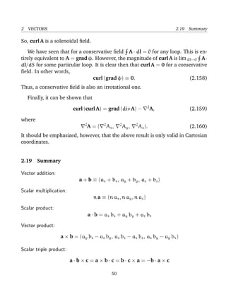 2 VECTORS 2.19 Summary
So, curl A is a solenoidal ﬁeld.
We have seen that for a conservative ﬁeld A · dl = 0 for any loop. This is en-
tirely equivalent to A = grad φ. However, the magnitude of curl A is limdS→0 A·
dl/dS for some particular loop. It is clear then that curl A = 0 for a conservative
ﬁeld. In other words,
curl (grad φ) ≡ 0. (2.158)
Thus, a conservative ﬁeld is also an irrotational one.
Finally, it can be shown that
curl (curl A) = grad (div A) − 2
A, (2.159)
where
2
A = ( 2
Ax, 2
Ay, 2
Az). (2.160)
It should be emphasized, however, that the above result is only valid in Cartesian
coordinates.
2.19 Summary
Vector addition:
a + b ≡ (ax + bx, ay + by, az + bz)
Scalar multiplication:
n a ≡ (n ax, n ay, n az)
Scalar product:
a · b = ax bx + ay by + az bz
Vector product:
a × b = (ay bz − az by, az bx − ax bz, ax by − ay bx)
Scalar triple product:
a · b × c = a × b · c = b · c × a = −b · a × c
50
 