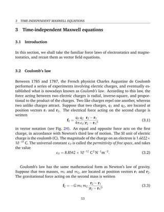 3 TIME-INDEPENDENT MAXWELL EQUATIONS
3 Time-independent Maxwell equations
3.1 Introduction
In this section, we shall take the familiar force laws of electrostatics and magne-
tostatics, and recast them as vector ﬁeld equations.
3.2 Coulomb’s law
Between 1785 and 1787, the French physicist Charles Augustine de Coulomb
performed a series of experiments involving electric charges, and eventually es-
tablished what is nowadays known as Coulomb’s law. According to this law, the
force acting between two electric charges is radial, inverse-square, and propor-
tional to the product of the charges. Two like charges repel one another, whereas
two unlike charges attract. Suppose that two charges, q1 and q2, are located at
position vectors r1 and r2. The electrical force acting on the second charge is
written
f2 =
q1 q2
4π 0
r2 − r1
|r2 − r1|3
(3.1)
in vector notation (see Fig. 24). An equal and opposite force acts on the ﬁrst
charge, in accordance with Newton’s third law of motion. The SI unit of electric
charge is the coulomb (C). The magnitude of the charge on an electron is 1.6022×
10−19
C. The universal constant 0 is called the permittivity of free space, and takes
the value
0 = 8.8542 × 10−12
C2
N−1
m−2
. (3.2)
Coulomb’s law has the same mathematical form as Newton’s law of gravity.
Suppose that two masses, m1 and m2, are located at position vectors r1 and r2.
The gravitational force acting on the second mass is written
f2 = −G m1 m2
r2 − r1
|r2 − r1|3
(3.3)
53
 