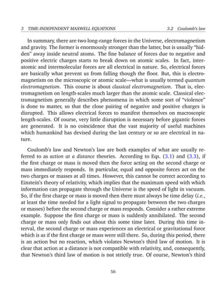 3 TIME-INDEPENDENT MAXWELL EQUATIONS 3.2 Coulomb’s law
In summary, there are two long-range forces in the Universe, electromagnetism
and gravity. The former is enormously stronger than the latter, but is usually “hid-
den” away inside neutral atoms. The ﬁne balance of forces due to negative and
positive electric charges starts to break down on atomic scales. In fact, inter-
atomic and intermolecular forces are all electrical in nature. So, electrical forces
are basically what prevent us from falling though the ﬂoor. But, this is electro-
magnetism on the microscopic or atomic scale—what is usually termed quantum
electromagnetism. This course is about classical electromagnetism. That is, elec-
tromagnetism on length-scales much larger than the atomic scale. Classical elec-
tromagnetism generally describes phenomena in which some sort of “violence”
is done to matter, so that the close pairing of negative and positive charges is
disrupted. This allows electrical forces to manifest themselves on macroscopic
length-scales. Of course, very little disruption is necessary before gigantic forces
are generated. It is no coincidence that the vast majority of useful machines
which humankind has devised during the last century or so are electrical in na-
ture.
Coulomb’s law and Newton’s law are both examples of what are usually re-
ferred to as action at a distance theories. According to Eqs. (3.1) and (3.3), if
the ﬁrst charge or mass is moved then the force acting on the second charge or
mass immediately responds. In particular, equal and opposite forces act on the
two charges or masses at all times. However, this cannot be correct according to
Einstein’s theory of relativity, which implies that the maximum speed with which
information can propagate through the Universe is the speed of light in vacuum.
So, if the ﬁrst charge or mass is moved then there must always be time delay (i.e.,
at least the time needed for a light signal to propagate between the two charges
or masses) before the second charge or mass responds. Consider a rather extreme
example. Suppose the ﬁrst charge or mass is suddenly annihilated. The second
charge or mass only ﬁnds out about this some time later. During this time in-
terval, the second charge or mass experiences an electrical or gravitational force
which is as if the ﬁrst charge or mass were still there. So, during this period, there
is an action but no reaction, which violates Newton’s third law of motion. It is
clear that action at a distance is not compatible with relativity, and, consequently,
that Newton’s third law of motion is not strictly true. Of course, Newton’s third
56
 