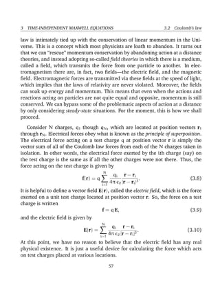 3 TIME-INDEPENDENT MAXWELL EQUATIONS 3.2 Coulomb’s law
law is intimately tied up with the conservation of linear momentum in the Uni-
verse. This is a concept which most physicists are loath to abandon. It turns out
that we can “rescue” momentum conservation by abandoning action at a distance
theories, and instead adopting so-called ﬁeld theories in which there is a medium,
called a ﬁeld, which transmits the force from one particle to another. In elec-
tromagnetism there are, in fact, two ﬁelds—the electric ﬁeld, and the magnetic
ﬁeld. Electromagnetic forces are transmitted via these ﬁelds at the speed of light,
which implies that the laws of relativity are never violated. Moreover, the ﬁelds
can soak up energy and momentum. This means that even when the actions and
reactions acting on particles are not quite equal and opposite, momentum is still
conserved. We can bypass some of the problematic aspects of action at a distance
by only considering steady-state situations. For the moment, this is how we shall
proceed.
Consider N charges, q1 though qN, which are located at position vectors r1
through rN. Electrical forces obey what is known as the principle of superposition.
The electrical force acting on a test charge q at position vector r is simply the
vector sum of all of the Coulomb law forces from each of the N charges taken in
isolation. In other words, the electrical force exerted by the ith charge (say) on
the test charge is the same as if all the other charges were not there. Thus, the
force acting on the test charge is given by
f(r) = q
N
i=1
qi
4π 0
r − ri
|r − ri|3
. (3.8)
It is helpful to deﬁne a vector ﬁeld E(r), called the electric ﬁeld, which is the force
exerted on a unit test charge located at position vector r. So, the force on a test
charge is written
f = q E, (3.9)
and the electric ﬁeld is given by
E(r) =
N
i=1
qi
4π 0
r − ri
|r − ri|3
. (3.10)
At this point, we have no reason to believe that the electric ﬁeld has any real
physical existence. It is just a useful device for calculating the force which acts
on test charges placed at various locations.
57
 