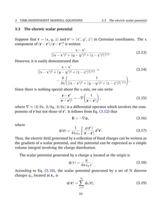 3 TIME-INDEPENDENT MAXWELL EQUATIONS 3.3 The electric scalar potential
3.3 The electric scalar potential
Suppose that r = (x, y, z) and r = (x , y , z ) in Cartesian coordinates. The x
component of (r − r )/|r − r |3
is written
x − x
[(x − x )2 + (y − y )2 + (z − z )2]3/2
. (3.13)
However, it is easily demonstrated that
x − x
[(x − x )2 + (y − y )2 + (z − z )2]3/2
= (3.14)
−
∂
∂x


1
[(x − x )2 + (y − y )2 + (z − z )2] 1/2

 .
Since there is nothing special about the x-axis, we can write
r − r
|r − r |3
= −


1
|r − r |

 , (3.15)
where ≡ (∂/∂x, ∂/∂y, ∂/∂z) is a differential operator which involves the com-
ponents of r but not those of r . It follows from Eq. (3.12) that
E = − φ, (3.16)
where
φ(r) =
1
4π 0
ρ(r )
|r − r |
d3
r . (3.17)
Thus, the electric ﬁeld generated by a collection of ﬁxed charges can be written as
the gradient of a scalar potential, and this potential can be expressed as a simple
volume integral involving the charge distribution.
The scalar potential generated by a charge q located at the origin is
φ(r) =
q
4π 0 r
. (3.18)
According to Eq. (3.10), the scalar potential generated by a set of N discrete
charges qi, located at ri, is
φ(r) =
N
i=1
φi(r), (3.19)
59
 