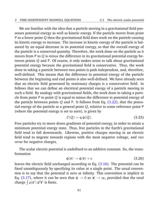 3 TIME-INDEPENDENT MAXWELL EQUATIONS 3.3 The electric scalar potential
We are familiar with the idea that a particle moving in a gravitational ﬁeld pos-
sesses potential energy as well as kinetic energy. If the particle moves from point
P to a lower point Q then the gravitational ﬁeld does work on the particle causing
its kinetic energy to increase. The increase in kinetic energy of the particle is bal-
anced by an equal decrease in its potential energy, so that the overall energy of
the particle is a conserved quantity. Therefore, the work done on the particle as it
moves from P to Q is minus the difference in its gravitational potential energy be-
tween points Q and P. Of course, it only makes sense to talk about gravitational
potential energy because the gravitational ﬁeld is conservative. Thus, the work
done in taking a particle between two points is path independent, and, therefore,
well-deﬁned. This means that the difference in potential energy of the particle
between the beginning and end points is also well-deﬁned. We have already seen
that an electric ﬁeld generated by stationary charges is a conservative ﬁeld. In
follows that we can deﬁne an electrical potential energy of a particle moving in
such a ﬁeld. By analogy with gravitational ﬁelds, the work done in taking a parti-
cle from point P to point Q is equal to minus the difference in potential energy of
the particle between points Q and P. It follows from Eq. (3.22), that the poten-
tial energy of the particle at a general point Q, relative to some reference point P
(where the potential energy is set to zero), is given by
E(Q) = q φ(Q). (3.25)
Free particles try to move down gradients of potential energy, in order to attain a
minimum potential energy state. Thus, free particles in the Earth’s gravitational
ﬁeld tend to fall downwards. Likewise, positive charges moving in an electric
ﬁeld tend to migrate towards regions with the most negative voltage, and vice
versa for negative charges.
The scalar electric potential is undeﬁned to an additive constant. So, the trans-
formation
φ(r) → φ(r) + c (3.26)
leaves the electric ﬁeld unchanged according to Eq. (3.16). The potential can be
ﬁxed unambiguously by specifying its value at a single point. The usual conven-
tion is to say that the potential is zero at inﬁnity. This convention is implicit in
Eq. (3.17), where it can be seen that φ → 0 as |r| → ∞, provided that the total
charge ρ(r ) d3
r is ﬁnite.
61
 