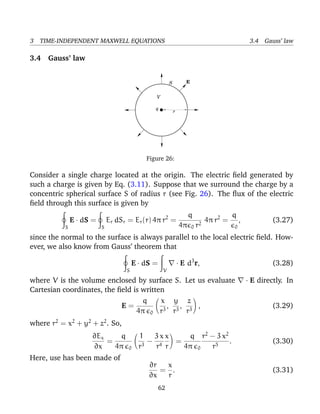 3 TIME-INDEPENDENT MAXWELL EQUATIONS 3.4 Gauss’ law
3.4 Gauss’ law
E
q
V
r
S
Figure 26:
Consider a single charge located at the origin. The electric ﬁeld generated by
such a charge is given by Eq. (3.11). Suppose that we surround the charge by a
concentric spherical surface S of radius r (see Fig. 26). The ﬂux of the electric
ﬁeld through this surface is given by
S
E · dS =
S
Er dSr = Er(r) 4π r2
=
q
4π 0 r2
4π r2
=
q
0
, (3.27)
since the normal to the surface is always parallel to the local electric ﬁeld. How-
ever, we also know from Gauss’ theorem that
S
E · dS =
V
· E d3
r, (3.28)
where V is the volume enclosed by surface S. Let us evaluate · E directly. In
Cartesian coordinates, the ﬁeld is written
E =
q
4π 0
x
r3
,
y
r3
,
z
r3
, (3.29)
where r2
= x2
+ y2
+ z2
. So,
∂Ex
∂x
=
q
4π 0
1
r3
−
3 x
r4
x
r
=
q
4π 0
r2
− 3 x2
r5
. (3.30)
Here, use has been made of
∂r
∂x
=
x
r
. (3.31)
62
 