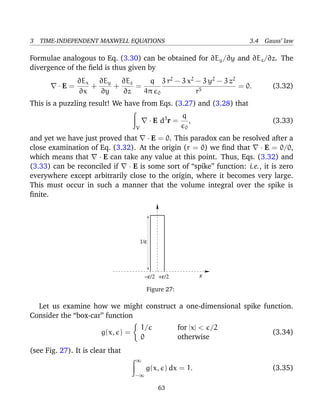 3 TIME-INDEPENDENT MAXWELL EQUATIONS 3.4 Gauss’ law
Formulae analogous to Eq. (3.30) can be obtained for ∂Ey/∂y and ∂Ez/∂z. The
divergence of the ﬁeld is thus given by
· E =
∂Ex
∂x
+
∂Ey
∂y
+
∂Ez
∂z
=
q
4π 0
3 r2
− 3 x2
− 3 y2
− 3 z2
r5
= 0. (3.32)
This is a puzzling result! We have from Eqs. (3.27) and (3.28) that
V
· E d3
r =
q
0
, (3.33)
and yet we have just proved that · E = 0. This paradox can be resolved after a
close examination of Eq. (3.32). At the origin (r = 0) we ﬁnd that · E = 0/0,
which means that · E can take any value at this point. Thus, Eqs. (3.32) and
(3.33) can be reconciled if · E is some sort of “spike” function: i.e., it is zero
everywhere except arbitrarily close to the origin, where it becomes very large.
This must occur in such a manner that the volume integral over the spike is
ﬁnite.
1/ε
−ε/2 +ε/2 x
Figure 27:
Let us examine how we might construct a one-dimensional spike function.
Consider the “box-car” function
g(x, ) =
1/ for |x| < /2
0 otherwise
(3.34)
(see Fig. 27). It is clear that
∞
−∞
g(x, ) dx = 1. (3.35)
63
 