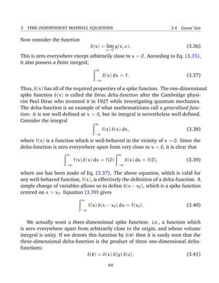 3 TIME-INDEPENDENT MAXWELL EQUATIONS 3.4 Gauss’ law
Now consider the function
δ(x) = lim
→0
g(x, ). (3.36)
This is zero everywhere except arbitrarily close to x = 0. According to Eq. (3.35),
it also possess a ﬁnite integral;
∞
−∞
δ(x) dx = 1. (3.37)
Thus, δ(x) has all of the required properties of a spike function. The one-dimensional
spike function δ(x) is called the Dirac delta-function after the Cambridge physi-
cist Paul Dirac who invented it in 1927 while investigating quantum mechanics.
The delta-function is an example of what mathematicians call a generalized func-
tion: it is not well-deﬁned at x = 0, but its integral is nevertheless well-deﬁned.
Consider the integral
∞
−∞
f(x) δ(x) dx, (3.38)
where f(x) is a function which is well-behaved in the vicinity of x = 0. Since the
delta-function is zero everywhere apart from very close to x = 0, it is clear that
∞
−∞
f(x) δ(x) dx = f(0)
∞
−∞
δ(x) dx = f(0), (3.39)
where use has been made of Eq. (3.37). The above equation, which is valid for
any well-behaved function, f(x), is effectively the deﬁnition of a delta-function. A
simple change of variables allows us to deﬁne δ(x − x0), which is a spike function
centred on x = x0. Equation (3.39) gives
∞
−∞
f(x) δ(x − x0) dx = f(x0). (3.40)
We actually want a three-dimensional spike function: i.e., a function which
is zero everywhere apart from arbitrarily close to the origin, and whose volume
integral is unity. If we denote this function by δ(r) then it is easily seen that the
three-dimensional delta-function is the product of three one-dimensional delta-
functions:
δ(r) = δ(x) δ(y) δ(z). (3.41)
64
 