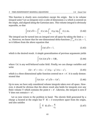 3 TIME-INDEPENDENT MAXWELL EQUATIONS 3.4 Gauss’ law
This function is clearly zero everywhere except the origin. But is its volume
integral unity? Let us integrate over a cube of dimensions 2 a which is centred on
the origin, and aligned along the Cartesian axes. This volume integral is obviously
separable, so that
δ(r) d3
r =
a
−a
δ(x) dx
a
−a
δ(y) dy
a
−a
δ(z) dz. (3.42)
The integral can be turned into an integral over all space by taking the limit a →
∞. However, we know that for one-dimensional delta-functions
∞
−∞ δ(x) dx = 1,
so it follows from the above equation that
δ(r) d3
r = 1, (3.43)
which is the desired result. A simple generalization of previous arguments yields
f(r) δ(r) d3
r = f(0), (3.44)
where f(r) is any well-behaved scalar ﬁeld. Finally, we can change variables and
write
δ(r − r ) = δ(x − x ) δ(y − y ) δ(z − z ), (3.45)
which is a three-dimensional spike function centred on r = r . It is easily demon-
strated that
f(r) δ(r − r ) d3
r = f(r ). (3.46)
Up to now, we have only considered volume integrals taken over all space. How-
ever, it should be obvious that the above result also holds for integrals over any
ﬁnite volume V which contains the point r = r . Likewise, the integral is zero if
V does not contain r = r .
Let us now return to the problem in hand. The electric ﬁeld generated by a
charge q located at the origin has · E = 0 everywhere apart from the origin,
and also satisﬁes
V
· E d3
r =
q
0
(3.47)
65
 