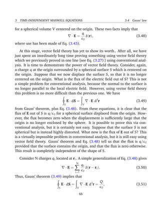 3 TIME-INDEPENDENT MAXWELL EQUATIONS 3.4 Gauss’ law
for a spherical volume V centered on the origin. These two facts imply that
· E =
q
0
δ(r), (3.48)
where use has been made of Eq. (3.43).
At this stage, vector ﬁeld theory has yet to show its worth.. After all, we have
just spent an inordinately long time proving something using vector ﬁeld theory
which we previously proved in one line [see Eq. (3.27) ] using conventional anal-
ysis. It is time to demonstrate the power of vector ﬁeld theory. Consider, again,
a charge q at the origin surrounded by a spherical surface S which is centered on
the origin. Suppose that we now displace the surface S, so that it is no longer
centered on the origin. What is the ﬂux of the electric ﬁeld out of S? This is not
a simple problem for conventional analysis, because the normal to the surface is
no longer parallel to the local electric ﬁeld. However, using vector ﬁeld theory
this problem is no more difﬁcult than the previous one. We have
S
E · dS =
V
· E d3
r (3.49)
from Gauss’ theorem, plus Eq. (3.48). From these equations, it is clear that the
ﬂux of E out of S is q/ 0 for a spherical surface displaced from the origin. How-
ever, the ﬂux becomes zero when the displacement is sufﬁciently large that the
origin is no longer enclosed by the sphere. It is possible to prove this via con-
ventional analysis, but it is certainly not easy. Suppose that the surface S is not
spherical but is instead highly distorted. What now is the ﬂux of E out of S? This
is a virtually impossible problem in conventional analysis, but it is still easy using
vector ﬁeld theory. Gauss’ theorem and Eq. (3.48) tell us that the ﬂux is q/ 0
provided that the surface contains the origin, and that the ﬂux is zero otherwise.
This result is completely independent of the shape of S.
Consider N charges qi located at ri. A simple generalization of Eq. (3.48) gives
· E =
N
i=1
qi
0
δ(r − ri). (3.50)
Thus, Gauss’ theorem (3.49) implies that
S
E · dS =
V
· E d3
r =
Q
0
, (3.51)
66
 