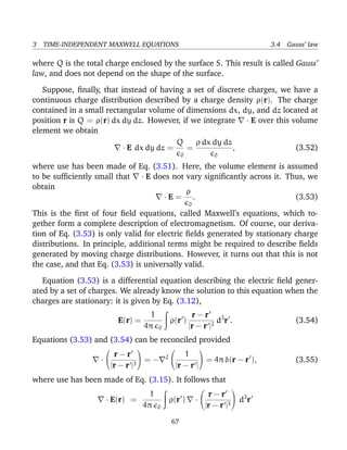 3 TIME-INDEPENDENT MAXWELL EQUATIONS 3.4 Gauss’ law
where Q is the total charge enclosed by the surface S. This result is called Gauss’
law, and does not depend on the shape of the surface.
Suppose, ﬁnally, that instead of having a set of discrete charges, we have a
continuous charge distribution described by a charge density ρ(r). The charge
contained in a small rectangular volume of dimensions dx, dy, and dz located at
position r is Q = ρ(r) dx dy dz. However, if we integrate · E over this volume
element we obtain
· E dx dy dz =
Q
0
=
ρ dx dy dz
0
, (3.52)
where use has been made of Eq. (3.51). Here, the volume element is assumed
to be sufﬁciently small that · E does not vary signiﬁcantly across it. Thus, we
obtain
· E =
ρ
0
. (3.53)
This is the ﬁrst of four ﬁeld equations, called Maxwell’s equations, which to-
gether form a complete description of electromagnetism. Of course, our deriva-
tion of Eq. (3.53) is only valid for electric ﬁelds generated by stationary charge
distributions. In principle, additional terms might be required to describe ﬁelds
generated by moving charge distributions. However, it turns out that this is not
the case, and that Eq. (3.53) is universally valid.
Equation (3.53) is a differential equation describing the electric ﬁeld gener-
ated by a set of charges. We already know the solution to this equation when the
charges are stationary: it is given by Eq. (3.12),
E(r) =
1
4π 0
ρ(r )
r − r
|r − r |3
d3
r . (3.54)
Equations (3.53) and (3.54) can be reconciled provided
·


r − r
|r − r |3

 = − 2


1
|r − r |

 = 4π δ(r − r ), (3.55)
where use has been made of Eq. (3.15). It follows that
· E(r) =
1
4π 0
ρ(r ) ·


r − r
|r − r |3

 d3
r
67
 