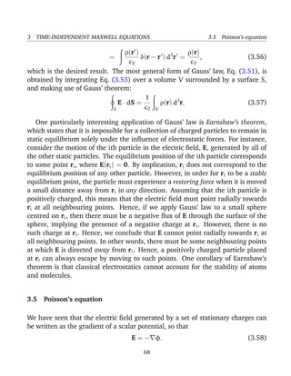3 TIME-INDEPENDENT MAXWELL EQUATIONS 3.5 Poisson’s equation
=
ρ(r )
0
δ(r − r ) d3
r =
ρ(r)
0
, (3.56)
which is the desired result. The most general form of Gauss’ law, Eq. (3.51), is
obtained by integrating Eq. (3.53) over a volume V surrounded by a surface S,
and making use of Gauss’ theorem:
S
E · dS =
1
0 V
ρ(r) d3
r. (3.57)
One particularly interesting application of Gauss’ law is Earnshaw’s theorem,
which states that it is impossible for a collection of charged particles to remain in
static equilibrium solely under the inﬂuence of electrostatic forces. For instance,
consider the motion of the ith particle in the electric ﬁeld, E, generated by all of
the other static particles. The equilibrium position of the ith particle corresponds
to some point ri, where E(ri) = 0. By implication, ri does not correspond to the
equilibrium position of any other particle. However, in order for ri to be a stable
equilibrium point, the particle must experience a restoring force when it is moved
a small distance away from ri in any direction. Assuming that the ith particle is
positively charged, this means that the electric ﬁeld must point radially towards
ri at all neighbouring points. Hence, if we apply Gauss’ law to a small sphere
centred on ri, then there must be a negative ﬂux of E through the surface of the
sphere, implying the presence of a negative charge at ri. However, there is no
such charge at ri. Hence, we conclude that E cannot point radially towards ri at
all neighbouring points. In other words, there must be some neighbouring points
at which E is directed away from ri. Hence, a positively charged particle placed
at ri can always escape by moving to such points. One corollary of Earnshaw’s
theorem is that classical electrostatics cannot account for the stability of atoms
and molecules.
3.5 Poisson’s equation
We have seen that the electric ﬁeld generated by a set of stationary charges can
be written as the gradient of a scalar potential, so that
E = − φ. (3.58)
68
 