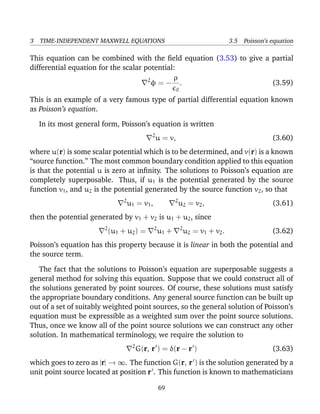 3 TIME-INDEPENDENT MAXWELL EQUATIONS 3.5 Poisson’s equation
This equation can be combined with the ﬁeld equation (3.53) to give a partial
differential equation for the scalar potential:
2
φ = −
ρ
0
. (3.59)
This is an example of a very famous type of partial differential equation known
as Poisson’s equation.
In its most general form, Poisson’s equation is written
2
u = v, (3.60)
where u(r) is some scalar potential which is to be determined, and v(r) is a known
“source function.” The most common boundary condition applied to this equation
is that the potential u is zero at inﬁnity. The solutions to Poisson’s equation are
completely superposable. Thus, if u1 is the potential generated by the source
function v1, and u2 is the potential generated by the source function v2, so that
2
u1 = v1, 2
u2 = v2, (3.61)
then the potential generated by v1 + v2 is u1 + u2, since
2
(u1 + u2) = 2
u1 + 2
u2 = v1 + v2. (3.62)
Poisson’s equation has this property because it is linear in both the potential and
the source term.
The fact that the solutions to Poisson’s equation are superposable suggests a
general method for solving this equation. Suppose that we could construct all of
the solutions generated by point sources. Of course, these solutions must satisfy
the appropriate boundary conditions. Any general source function can be built up
out of a set of suitably weighted point sources, so the general solution of Poisson’s
equation must be expressible as a weighted sum over the point source solutions.
Thus, once we know all of the point source solutions we can construct any other
solution. In mathematical terminology, we require the solution to
2
G(r, r ) = δ(r − r ) (3.63)
which goes to zero as |r| → ∞. The function G(r, r ) is the solution generated by a
unit point source located at position r . This function is known to mathematicians
69
 