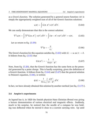 3 TIME-INDEPENDENT MAXWELL EQUATIONS 3.6 Amp`ere’s experiments
as a Green’s function. The solution generated by a general source function v(r) is
simply the appropriately weighted sum of all of the Green’s function solutions:
u(r) = G(r, r ) v(r ) d3
r . (3.64)
We can easily demonstrate that this is the correct solution:
2
u(r) = 2
G(r, r ) v(r ) d3
r = δ(r − r ) v(r ) d3
r = v(r). (3.65)
Let us return to Eq. (3.59):
2
φ = −
ρ
0
. (3.66)
The Green’s function for this equation satisﬁes Eq. (3.63) with |G| → ∞ as |r| → 0.
It follows from Eq. (3.55) that
G(r, r ) = −
1
4π
1
|r − r |
. (3.67)
Note, from Eq. (3.20), that the Green’s function has the same form as the poten-
tial generated by a point charge. This is hardly surprising, given the deﬁnition of
a Green’s function. It follows from Eq. (3.64) and (3.67) that the general solution
to Poisson’s equation, (3.66), is written
φ(r) =
1
4π 0
ρ(r )
|r − r |
d3
r . (3.68)
In fact, we have already obtained this solution by another method [see Eq. (3.17) ].
3.6 Amp`ere’s experiments
As legend has it, in 1820 the Danish physicist Hans Christian Ørsted was giving
a lecture demonstration of various electrical and magnetic effects. Suddenly,
much to his surprise, he noticed that the needle of a compass he was hold-
ing was deﬂected when he moved it close to a current carrying wire. Up until
70
 