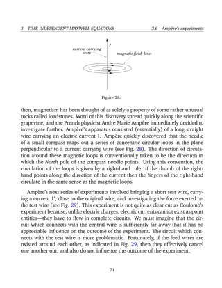 3 TIME-INDEPENDENT MAXWELL EQUATIONS 3.6 Amp`ere’s experiments
I
magnetic field−lines
current carrying
wire
Figure 28:
then, magnetism has been thought of as solely a property of some rather unusual
rocks called loadstones. Word of this discovery spread quickly along the scientiﬁc
grapevine, and the French physicist Andre Marie Amp`ere immediately decided to
investigate further. Amp`ere’s apparatus consisted (essentially) of a long straight
wire carrying an electric current I. Amp`ere quickly discovered that the needle
of a small compass maps out a series of concentric circular loops in the plane
perpendicular to a current carrying wire (see Fig. 28). The direction of circula-
tion around these magnetic loops is conventionally taken to be the direction in
which the North pole of the compass needle points. Using this convention, the
circulation of the loops is given by a right-hand rule: if the thumb of the right-
hand points along the direction of the current then the ﬁngers of the right-hand
circulate in the same sense as the magnetic loops.
Amp`ere’s next series of experiments involved bringing a short test wire, carry-
ing a current I , close to the original wire, and investigating the force exerted on
the test wire (see Fig. 29). This experiment is not quite as clear cut as Coulomb’s
experiment because, unlike electric charges, electric currents cannot exist as point
entities—they have to ﬂow in complete circuits. We must imagine that the cir-
cuit which connects with the central wire is sufﬁciently far away that it has no
appreciable inﬂuence on the outcome of the experiment. The circuit which con-
nects with the test wire is more problematic. Fortunately, if the feed wires are
twisted around each other, as indicated in Fig. 29, then they effectively cancel
one another out, and also do not inﬂuence the outcome of the experiment.
71
 