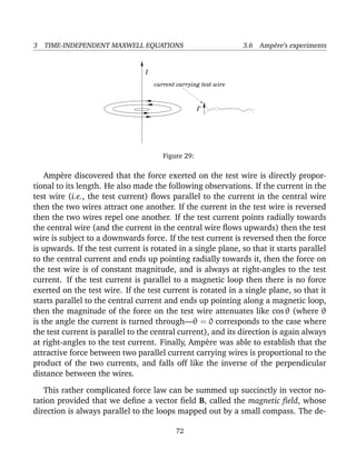 3 TIME-INDEPENDENT MAXWELL EQUATIONS 3.6 Amp`ere’s experiments
I
I’
current carrying test wire
Figure 29:
Amp`ere discovered that the force exerted on the test wire is directly propor-
tional to its length. He also made the following observations. If the current in the
test wire (i.e., the test current) ﬂows parallel to the current in the central wire
then the two wires attract one another. If the current in the test wire is reversed
then the two wires repel one another. If the test current points radially towards
the central wire (and the current in the central wire ﬂows upwards) then the test
wire is subject to a downwards force. If the test current is reversed then the force
is upwards. If the test current is rotated in a single plane, so that it starts parallel
to the central current and ends up pointing radially towards it, then the force on
the test wire is of constant magnitude, and is always at right-angles to the test
current. If the test current is parallel to a magnetic loop then there is no force
exerted on the test wire. If the test current is rotated in a single plane, so that it
starts parallel to the central current and ends up pointing along a magnetic loop,
then the magnitude of the force on the test wire attenuates like cos θ (where θ
is the angle the current is turned through—θ = 0 corresponds to the case where
the test current is parallel to the central current), and its direction is again always
at right-angles to the test current. Finally, Amp`ere was able to establish that the
attractive force between two parallel current carrying wires is proportional to the
product of the two currents, and falls off like the inverse of the perpendicular
distance between the wires.
This rather complicated force law can be summed up succinctly in vector no-
tation provided that we deﬁne a vector ﬁeld B, called the magnetic ﬁeld, whose
direction is always parallel to the loops mapped out by a small compass. The de-
72
 