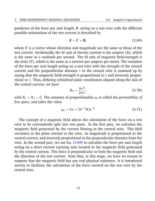 3 TIME-INDEPENDENT MAXWELL EQUATIONS 3.6 Amp`ere’s experiments
pendence of the force per unit length, F, acting on a test wire with the different
possible orientations of the test current is described by
F = I × B, (3.69)
where I is a vector whose direction and magnitude are the same as those of the
test current. Incidentally, the SI unit of electric current is the ampere (A), which
is the same as a coulomb per second. The SI unit of magnetic ﬁeld-strength is
the tesla (T), which is the same as a newton per ampere per meter. The variation
of the force per unit length acting on a test wire with the strength of the central
current and the perpendicular distance r to the central wire is summed up by
saying that the magnetic ﬁeld-strength is proportional to I and inversely propor-
tional to r. Thus, deﬁning cylindrical polar coordinates aligned along the axis of
the central current, we have
Bθ =
µ0 I
2π r
, (3.70)
with Br = Bz = 0. The constant of proportionality µ0 is called the permeability of
free space, and takes the value
µ0 = 4π × 10−7
N A−2
. (3.71)
The concept of a magnetic ﬁeld allows the calculation of the force on a test
wire to be conveniently split into two parts. In the ﬁrst part, we calculate the
magnetic ﬁeld generated by the current ﬂowing in the central wire. This ﬁeld
circulates in the plane normal to the wire: its magnitude is proportional to the
central current, and inversely proportional to the perpendicular distance from the
wire. In the second part, we use Eq. (3.69) to calculate the force per unit length
acting on a short current carrying wire located in the magnetic ﬁeld generated
by the central current. This force is perpendicular to both the magnetic ﬁeld and
the direction of the test current. Note that, at this stage, we have no reason to
suppose that the magnetic ﬁeld has any real physical existence. It is introduced
merely to facilitate the calculation of the force exerted on the test wire by the
central wire.
73
 
