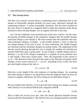 3 TIME-INDEPENDENT MAXWELL EQUATIONS 3.7 The Lorentz force
3.7 The Lorentz force
The ﬂow of an electric current down a conducting wire is ultimately due to the
motion of electrically charged particles (in most cases, electrons) through the
conducting medium. It seems reasonable, therefore, that the force exerted on
the wire when it is placed in a magnetic ﬁeld is really the resultant of the forces
exerted on these moving charges. Let us suppose that this is the case.
Let A be the (uniform) cross-sectional area of the wire, and let n be the num-
ber density of mobile charges in the conductor. Suppose that the mobile charges
each have charge q and velocity v. We must assume that the conductor also con-
tains stationary charges, of charge −q and number density n (say), so that the
net charge density in the wire is zero. In most conductors, the mobile charges
are electrons and the stationary charges are atomic nuclei. The magnitude of the
electric current ﬂowing through the wire is simply the number of coulombs per
second which ﬂow past a given point. In one second, a mobile charge moves a
distance v, so all of the charges contained in a cylinder of cross-sectional area
A and length v ﬂow past a given point. Thus, the magnitude of the current is
q nA v. The direction of the current is the same as the direction of motion of the
charges, so the vector current is I = q nA v. According to Eq. (3.69), the force
per unit length acting on the wire is
F = q nA v × B. (3.72)
However, a unit length of the wire contains nA moving charges. So, assuming
that each charge is subject to an equal force from the magnetic ﬁeld (we have no
reason to suppose otherwise), the force acting on an individual charge is
f = q v × B. (3.73)
We can combine this with Eq. (3.9) to give the force acting on a charge q moving
with velocity v in an electric ﬁeld E and a magnetic ﬁeld B:
f = q E + q v × B. (3.74)
This is called the Lorentz force law, after the Dutch physicist Hendrik Antoon
Lorentz who ﬁrst formulated it. The electric force on a charged particle is parallel
74
 