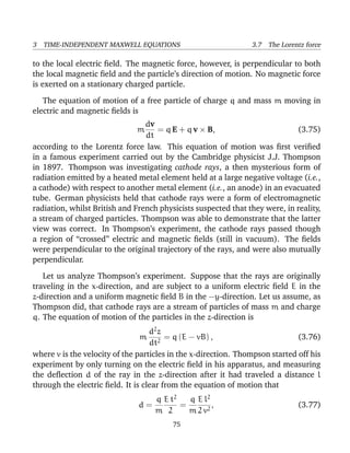 3 TIME-INDEPENDENT MAXWELL EQUATIONS 3.7 The Lorentz force
to the local electric ﬁeld. The magnetic force, however, is perpendicular to both
the local magnetic ﬁeld and the particle’s direction of motion. No magnetic force
is exerted on a stationary charged particle.
The equation of motion of a free particle of charge q and mass m moving in
electric and magnetic ﬁelds is
m
dv
dt
= q E + q v × B, (3.75)
according to the Lorentz force law. This equation of motion was ﬁrst veriﬁed
in a famous experiment carried out by the Cambridge physicist J.J. Thompson
in 1897. Thompson was investigating cathode rays, a then mysterious form of
radiation emitted by a heated metal element held at a large negative voltage (i.e.,
a cathode) with respect to another metal element (i.e., an anode) in an evacuated
tube. German physicists held that cathode rays were a form of electromagnetic
radiation, whilst British and French physicists suspected that they were, in reality,
a stream of charged particles. Thompson was able to demonstrate that the latter
view was correct. In Thompson’s experiment, the cathode rays passed though
a region of “crossed” electric and magnetic ﬁelds (still in vacuum). The ﬁelds
were perpendicular to the original trajectory of the rays, and were also mutually
perpendicular.
Let us analyze Thompson’s experiment. Suppose that the rays are originally
traveling in the x-direction, and are subject to a uniform electric ﬁeld E in the
z-direction and a uniform magnetic ﬁeld B in the −y-direction. Let us assume, as
Thompson did, that cathode rays are a stream of particles of mass m and charge
q. The equation of motion of the particles in the z-direction is
m
d2
z
dt2
= q (E − vB) , (3.76)
where v is the velocity of the particles in the x-direction. Thompson started off his
experiment by only turning on the electric ﬁeld in his apparatus, and measuring
the deﬂection d of the ray in the z-direction after it had traveled a distance l
through the electric ﬁeld. It is clear from the equation of motion that
d =
q
m
E t2
2
=
q
m
E l2
2 v2
, (3.77)
75
 
