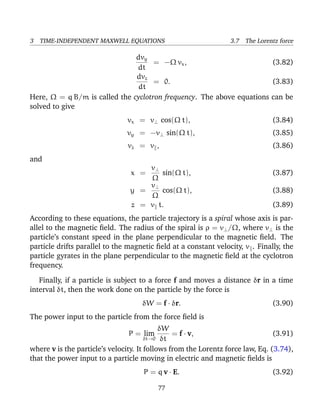 3 TIME-INDEPENDENT MAXWELL EQUATIONS 3.7 The Lorentz force
dvy
dt
= −Ω vx, (3.82)
dvz
dt
= 0. (3.83)
Here, Ω = q B/m is called the cyclotron frequency. The above equations can be
solved to give
vx = v⊥ cos(Ω t), (3.84)
vy = −v⊥ sin(Ω t), (3.85)
vz = v , (3.86)
and
x =
v⊥
Ω
sin(Ω t), (3.87)
y =
v⊥
Ω
cos(Ω t), (3.88)
z = v t. (3.89)
According to these equations, the particle trajectory is a spiral whose axis is par-
allel to the magnetic ﬁeld. The radius of the spiral is ρ = v⊥/Ω, where v⊥ is the
particle’s constant speed in the plane perpendicular to the magnetic ﬁeld. The
particle drifts parallel to the magnetic ﬁeld at a constant velocity, v . Finally, the
particle gyrates in the plane perpendicular to the magnetic ﬁeld at the cyclotron
frequency.
Finally, if a particle is subject to a force f and moves a distance δr in a time
interval δt, then the work done on the particle by the force is
δW = f · δr. (3.90)
The power input to the particle from the force ﬁeld is
P = lim
δt→0
δW
δt
= f · v, (3.91)
where v is the particle’s velocity. It follows from the Lorentz force law, Eq. (3.74),
that the power input to a particle moving in electric and magnetic ﬁelds is
P = q v · E. (3.92)
77
 