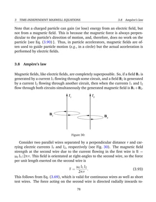 3 TIME-INDEPENDENT MAXWELL EQUATIONS 3.8 Amp`ere’s law
Note that a charged particle can gain (or lose) energy from an electric ﬁeld, but
not from a magnetic ﬁeld. This is because the magnetic force is always perpen-
dicular to the particle’s direction of motion, and, therefore, does no work on the
particle [see Eq. (3.90) ]. Thus, in particle accelerators, magnetic ﬁelds are of-
ten used to guide particle motion (e.g., in a circle) but the actual acceleration is
performed by electric ﬁelds.
3.8 Amp`ere’s law
Magnetic ﬁelds, like electric ﬁelds, are completely superposable. So, if a ﬁeld B1 is
generated by a current I1 ﬂowing through some circuit, and a ﬁeld B2 is generated
by a current I2 ﬂowing through another circuit, then when the currents I1 and I2
ﬂow through both circuits simultaneously the generated magnetic ﬁeld is B1 +B2.
B
I I1 2
2
1
B
Figure 30:
Consider two parallel wires separated by a perpendicular distance r and car-
rying electric currents I1 and I2, respectively (see Fig. 30). The magnetic ﬁeld
strength at the second wire due to the current ﬂowing in the ﬁrst wire is B =
µ0 I1/2π r. This ﬁeld is orientated at right-angles to the second wire, so the force
per unit length exerted on the second wire is
F =
µ0 I1 I2
2π r
. (3.93)
This follows from Eq. (3.69), which is valid for continuous wires as well as short
test wires. The force acting on the second wire is directed radially inwards to-
78
 