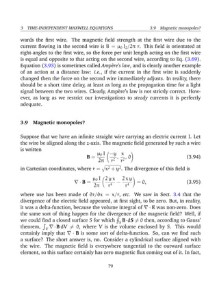 3 TIME-INDEPENDENT MAXWELL EQUATIONS 3.9 Magnetic monopoles?
wards the ﬁrst wire. The magnetic ﬁeld strength at the ﬁrst wire due to the
current ﬂowing in the second wire is B = µ0 I2/2π r. This ﬁeld is orientated at
right-angles to the ﬁrst wire, so the force per unit length acting on the ﬁrst wire
is equal and opposite to that acting on the second wire, according to Eq. (3.69).
Equation (3.93) is sometimes called Amp`ere’s law, and is clearly another example
of an action at a distance law: i.e., if the current in the ﬁrst wire is suddenly
changed then the force on the second wire immediately adjusts. In reality, there
should be a short time delay, at least as long as the propagation time for a light
signal between the two wires. Clearly, Amp`ere’s law is not strictly correct. How-
ever, as long as we restrict our investigations to steady currents it is perfectly
adequate.
3.9 Magnetic monopoles?
Suppose that we have an inﬁnite straight wire carrying an electric current I. Let
the wire be aligned along the z-axis. The magnetic ﬁeld generated by such a wire
is written
B =
µ0 I
2π
−y
r2
,
x
r2
, 0 (3.94)
in Cartesian coordinates, where r = x2 + y2. The divergence of this ﬁeld is
· B =
µ0 I
2π
2 y x
r4
−
2 x y
r4
= 0, (3.95)
where use has been made of ∂r/∂x = x/r, etc. We saw in Sect. 3.4 that the
divergence of the electric ﬁeld appeared, at ﬁrst sight, to be zero. But, in reality,
it was a delta-function, because the volume integral of · E was non-zero. Does
the same sort of thing happen for the divergence of the magnetic ﬁeld? Well, if
we could ﬁnd a closed surface S for which S B·dS = 0 then, according to Gauss’
theorem, V ·B dV = 0, where V is the volume enclosed by S. This would
certainly imply that · B is some sort of delta-function. So, can we ﬁnd such
a surface? The short answer is, no. Consider a cylindrical surface aligned with
the wire. The magnetic ﬁeld is everywhere tangential to the outward surface
element, so this surface certainly has zero magnetic ﬂux coming out of it. In fact,
79
 