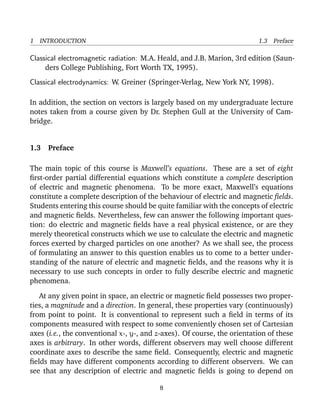 1 INTRODUCTION 1.3 Preface
Classical electromagnetic radiation: M.A. Heald, and J.B. Marion, 3rd edition (Saun-
ders College Publishing, Fort Worth TX, 1995).
Classical electrodynamics: W. Greiner (Springer-Verlag, New York NY, 1998).
In addition, the section on vectors is largely based on my undergraduate lecture
notes taken from a course given by Dr. Stephen Gull at the University of Cam-
bridge.
1.3 Preface
The main topic of this course is Maxwell’s equations. These are a set of eight
ﬁrst-order partial differential equations which constitute a complete description
of electric and magnetic phenomena. To be more exact, Maxwell’s equations
constitute a complete description of the behaviour of electric and magnetic ﬁelds.
Students entering this course should be quite familiar with the concepts of electric
and magnetic ﬁelds. Nevertheless, few can answer the following important ques-
tion: do electric and magnetic ﬁelds have a real physical existence, or are they
merely theoretical constructs which we use to calculate the electric and magnetic
forces exerted by charged particles on one another? As we shall see, the process
of formulating an answer to this question enables us to come to a better under-
standing of the nature of electric and magnetic ﬁelds, and the reasons why it is
necessary to use such concepts in order to fully describe electric and magnetic
phenomena.
At any given point in space, an electric or magnetic ﬁeld possesses two proper-
ties, a magnitude and a direction. In general, these properties vary (continuously)
from point to point. It is conventional to represent such a ﬁeld in terms of its
components measured with respect to some conveniently chosen set of Cartesian
axes (i.e., the conventional x-, y-, and z-axes). Of course, the orientation of these
axes is arbitrary. In other words, different observers may well choose different
coordinate axes to describe the same ﬁeld. Consequently, electric and magnetic
ﬁelds may have different components according to different observers. We can
see that any description of electric and magnetic ﬁelds is going to depend on
8
 