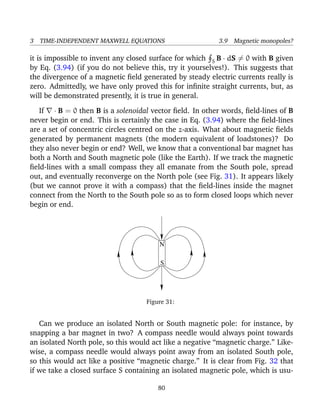 3 TIME-INDEPENDENT MAXWELL EQUATIONS 3.9 Magnetic monopoles?
it is impossible to invent any closed surface for which S B · dS = 0 with B given
by Eq. (3.94) (if you do not believe this, try it yourselves!). This suggests that
the divergence of a magnetic ﬁeld generated by steady electric currents really is
zero. Admittedly, we have only proved this for inﬁnite straight currents, but, as
will be demonstrated presently, it is true in general.
If · B = 0 then B is a solenoidal vector ﬁeld. In other words, ﬁeld-lines of B
never begin or end. This is certainly the case in Eq. (3.94) where the ﬁeld-lines
are a set of concentric circles centred on the z-axis. What about magnetic ﬁelds
generated by permanent magnets (the modern equivalent of loadstones)? Do
they also never begin or end? Well, we know that a conventional bar magnet has
both a North and South magnetic pole (like the Earth). If we track the magnetic
ﬁeld-lines with a small compass they all emanate from the South pole, spread
out, and eventually reconverge on the North pole (see Fig. 31). It appears likely
(but we cannot prove it with a compass) that the ﬁeld-lines inside the magnet
connect from the North to the South pole so as to form closed loops which never
begin or end.
N
S
Figure 31:
Can we produce an isolated North or South magnetic pole: for instance, by
snapping a bar magnet in two? A compass needle would always point towards
an isolated North pole, so this would act like a negative “magnetic charge.” Like-
wise, a compass needle would always point away from an isolated South pole,
so this would act like a positive “magnetic charge.” It is clear from Fig. 32 that
if we take a closed surface S containing an isolated magnetic pole, which is usu-
80
 