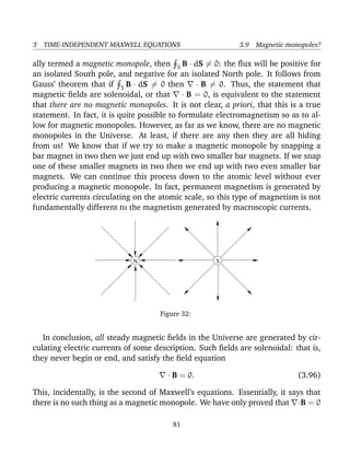 3 TIME-INDEPENDENT MAXWELL EQUATIONS 3.9 Magnetic monopoles?
ally termed a magnetic monopole, then S B · dS = 0: the ﬂux will be positive for
an isolated South pole, and negative for an isolated North pole. It follows from
Gauss’ theorem that if S B · dS = 0 then · B = 0. Thus, the statement that
magnetic ﬁelds are solenoidal, or that · B = 0, is equivalent to the statement
that there are no magnetic monopoles. It is not clear, a priori, that this is a true
statement. In fact, it is quite possible to formulate electromagnetism so as to al-
low for magnetic monopoles. However, as far as we know, there are no magnetic
monopoles in the Universe. At least, if there are any then they are all hiding
from us! We know that if we try to make a magnetic monopole by snapping a
bar magnet in two then we just end up with two smaller bar magnets. If we snap
one of these smaller magnets in two then we end up with two even smaller bar
magnets. We can continue this process down to the atomic level without ever
producing a magnetic monopole. In fact, permanent magnetism is generated by
electric currents circulating on the atomic scale, so this type of magnetism is not
fundamentally different to the magnetism generated by macroscopic currents.
SN
Figure 32:
In conclusion, all steady magnetic ﬁelds in the Universe are generated by cir-
culating electric currents of some description. Such ﬁelds are solenoidal: that is,
they never begin or end, and satisfy the ﬁeld equation
· B = 0. (3.96)
This, incidentally, is the second of Maxwell’s equations. Essentially, it says that
there is no such thing as a magnetic monopole. We have only proved that ·B = 0
81
 