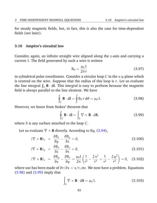 3 TIME-INDEPENDENT MAXWELL EQUATIONS 3.10 Amp`ere’s circuital law
for steady magnetic ﬁelds, but, in fact, this is also the case for time-dependent
ﬁelds (see later).
3.10 Amp`ere’s circuital law
Consider, again, an inﬁnite straight wire aligned along the z-axis and carrying a
current I. The ﬁeld generated by such a wire is written
Bθ =
µ0 I
2π r
(3.97)
in cylindrical polar coordinates. Consider a circular loop C in the x-y plane which
is centred on the wire. Suppose that the radius of this loop is r. Let us evaluate
the line integral C B · dl. This integral is easy to perform because the magnetic
ﬁeld is always parallel to the line element. We have
C
B · dl = Bθ r dθ = µ0 I. (3.98)
However, we know from Stokes’ theorem that
C
B · dl =
S
× B · dS, (3.99)
where S is any surface attached to the loop C.
Let us evaluate × B directly. According to Eq. (3.94),
( × B)x =
∂Bz
∂y
−
∂By
∂z
= 0, (3.100)
( × B)y =
∂Bx
∂z
−
∂Bz
∂x
= 0, (3.101)
( × B)z =
∂By
∂x
−
∂Bx
∂y
=
µ0I
2π


1
r2
−
2 x2
r4
+
1
r2
−
2 y2
r4

 = 0, (3.102)
where use has been made of ∂r/∂x = x/r, etc. We now have a problem. Equations
(3.98) and (3.99) imply that
S
× B · dS = µ0 I. (3.103)
82
 