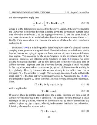 3 TIME-INDEPENDENT MAXWELL EQUATIONS 3.10 Amp`ere’s circuital law
the above equation imply that
C
B · dl =
S
× B · dS = µ0 I, (3.110)
where I is the total current enclosed by the curve. Again, if the curve circulates
the ith wire in a clockwise direction (looking down the direction of current ﬂow)
then the wire contributes Ii to the aggregate current I. On the other hand, if
the curve circulates in an anti-clockwise direction then the wire contributes −Ii.
Finally, if the curve does not circulate the wire at all then the wire contributes
nothing to I.
Equation (3.109) is a ﬁeld equation describing how a set of z-directed current
carrying wires generate a magnetic ﬁeld. These wires have zero-thickness, which
implies that we are trying to squeeze a ﬁnite amount of current into an inﬁnites-
imal region. This accounts for the delta-functions on the right-hand side of the
equation. Likewise, we obtained delta-functions in Sect. 3.4 because we were
dealing with point charges. Let us now generalize to the more realistic case of
diffuse currents. Suppose that the z-current ﬂowing through a small rectangle
in the x-y plane, centred on coordinates (x, y) and of dimensions dx and dy, is
jz(x, y) dx dy. Here, jz is termed the current density in the z-direction. Let us
integrate ( × B)z over this rectangle. The rectangle is assumed to be sufﬁciently
small that ( × B)z does not vary appreciably across it. According to Eq. (3.110),
this integral is equal to µ0 times the total z-current ﬂowing through the rectangle.
Thus,
( × B)z dx dy = µ0 jz dx dy, (3.111)
which implies that
( × B)z = µ0 jz. (3.112)
Of course, there is nothing special about the z-axis. Suppose we have a set of
diffuse currents ﬂowing in the x-direction. The current ﬂowing through a small
rectangle in the y-z plane, centred on coordinates (y, z) and of dimensions dy
and dz, is given by jx(y, z) dy dz, where jx is the current density in the x-direction.
It is fairly obvious that we can write
( × B)x = µ0 jx, (3.113)
85
 