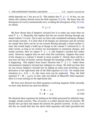 3 TIME-INDEPENDENT MAXWELL EQUATIONS 3.10 Amp`ere’s circuital law
which depends on C but not on S). This implies that · j = 0. In fact, we can
obtain this relation directly from the ﬁeld equation (3.114). We know that the
divergence of a curl is automatically zero, so taking the divergence of Eq. (3.114),
we obtain
· j = 0. (3.116)
We have shown that if Amp`ere’s circuital law is to make any sense then we
need · j = 0. Physically, this implies that the net current ﬂowing through any
closed surface S is zero. Up to now, we have only considered stationary charges
and steady currents. It is clear that if all charges are stationary and all currents
are steady then there can be no net current ﬂowing through a closed surface S,
since this would imply a build up of charge in the volume V enclosed by S. In
other words, as long as we restrict our investigation to stationary charges, and
steady currents, then we expect · j = 0, and Amp`ere’s circuital law makes
sense. However, suppose that we now relax this restriction. Suppose that some
of the charges in a volume V decide to move outside V. Clearly, there will be a
non-zero net ﬂux of electric current through the bounding surface S whilst this
is happening. This implies from Gauss’ theorem that · j = 0. Under these
circumstances Amp`ere’s circuital law collapses in a heap. We shall see later that
we can rescue Amp`ere’s circuital law by adding an extra term involving a time
derivative to the right-hand side of the ﬁeld equation (3.114). For steady-state
situations (i.e., ∂/∂t = 0), this extra term can be neglected. Thus, the ﬁeld
equation × B = µ0 j is, in fact, only two-thirds of Maxwell’s third equation:
there is a term missing on the right-hand side.
We have now derived two ﬁeld equations involving magnetic ﬁelds (actually,
we have only derived one and two-thirds):
· B = 0, (3.117)
× B = µ0 j. (3.118)
We obtained these equations by looking at the ﬁelds generated by inﬁnitely long,
straight, steady currents. This, of course, is a rather special class of currents. We
should now go back and repeat the process for general currents. In fact, if we
did this we would ﬁnd that the above ﬁeld equations still hold (provided that
87
 